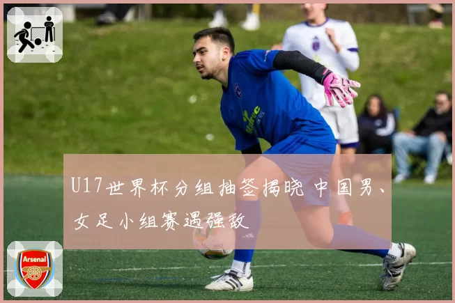 U17世界杯分组抽签揭晓 中国男、女足小组赛遇强敌