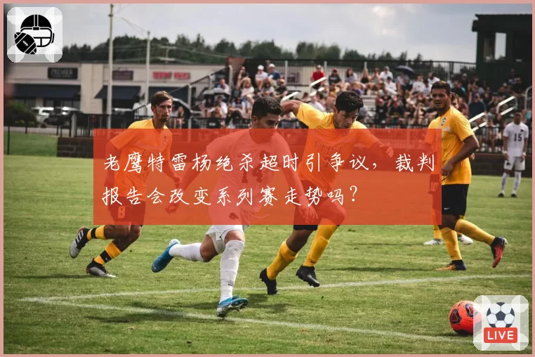 老鹰特雷杨绝杀超时引争议，裁判报告会改变系列赛走势吗？