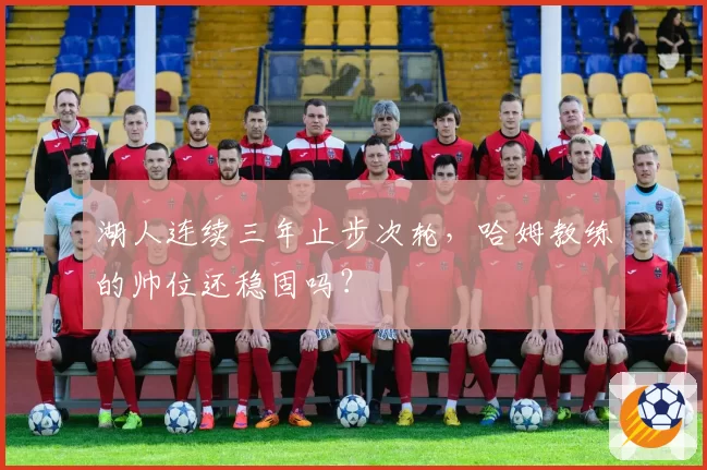 湖人连续三年止步次轮，哈姆教练的帅位还稳固吗？