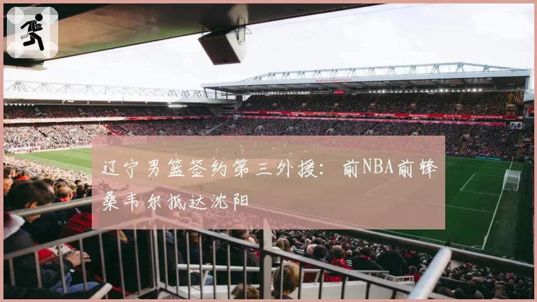 辽宁男篮签约第三外援:前NBA前锋桑韦尔抵达沈阳