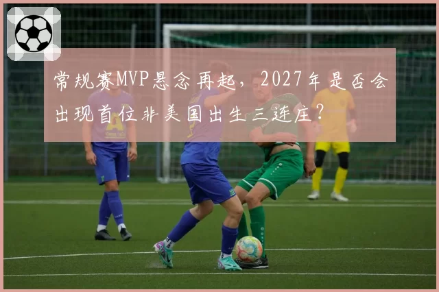 常规赛MVP悬念再起,2027年是否会出现首位非美国出生三连庄?