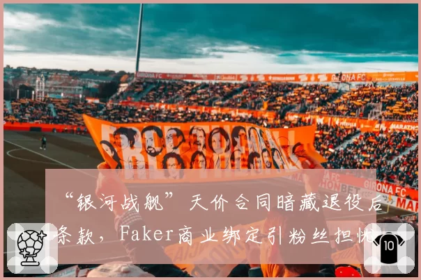 “银河战舰”天价合同暗藏退役后条款，Faker商业绑定引粉丝担忧