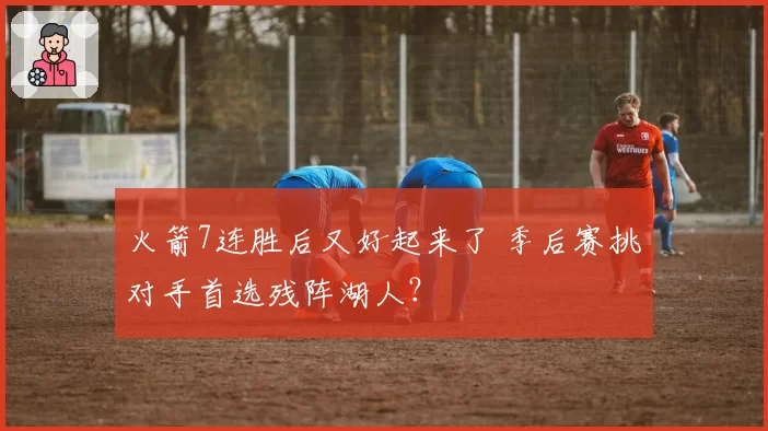 火箭7连胜后又好起来了 季后赛挑对手首选残阵湖人？