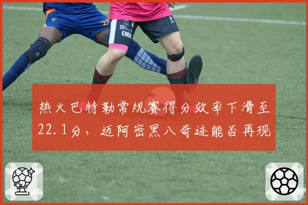 热火巴特勒常规赛得分效率下滑至22.1分，迈阿密黑八奇迹能否再现
