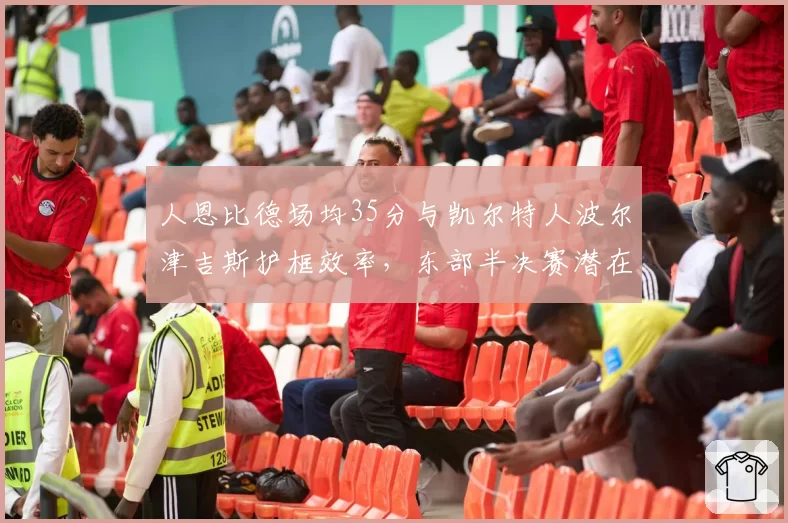 人恩比德场均35分与凯尔特人波尔津吉斯护框效率，东部半决赛潜在对决前瞻