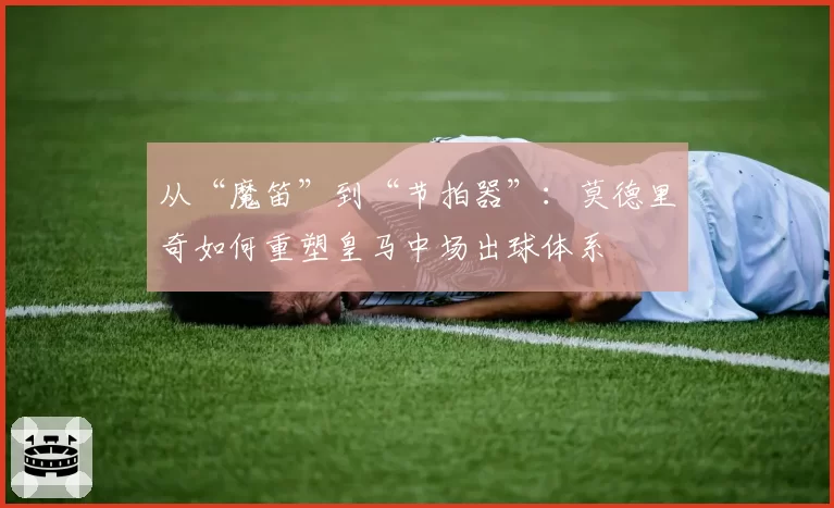 从“魔笛”到“节拍器”：莫德里奇如何重塑皇马中场出球体系